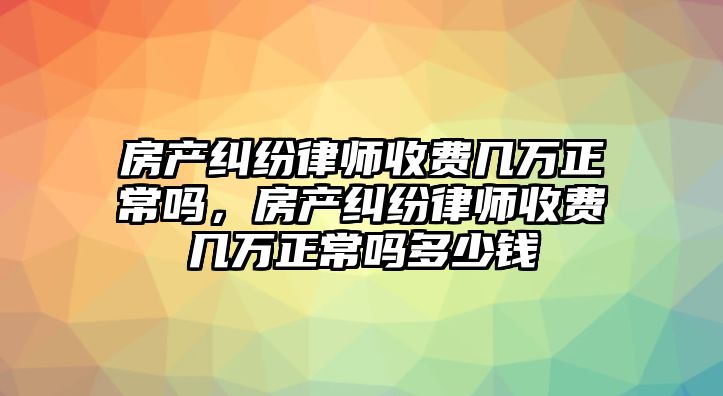 房產糾紛律師收費幾萬正常嗎，房產糾紛律師收費幾萬正常嗎多少錢