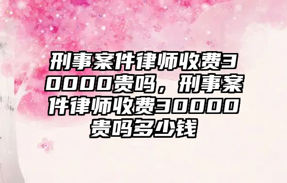 刑事案件律師收費30000貴嗎，刑事案件律師收費30000貴嗎多少錢