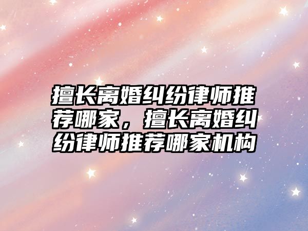 擅長離婚糾紛律師推薦哪家，擅長離婚糾紛律師推薦哪家機構