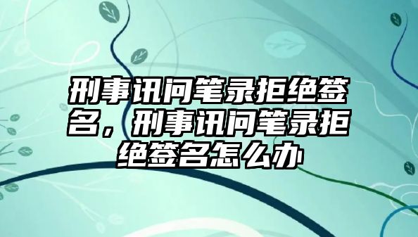 刑事訊問筆錄拒絕簽名，刑事訊問筆錄拒絕簽名怎么辦