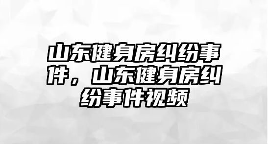 山東健身房糾紛事件，山東健身房糾紛事件視頻