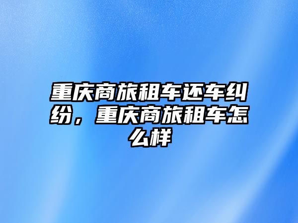 重慶商旅租車還車糾紛，重慶商旅租車怎么樣