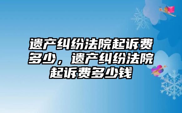 遺產糾紛法院起訴費多少，遺產糾紛法院起訴費多少錢