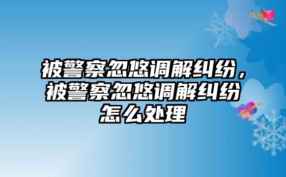 被警察忽悠調(diào)解糾紛，被警察忽悠調(diào)解糾紛怎么處理