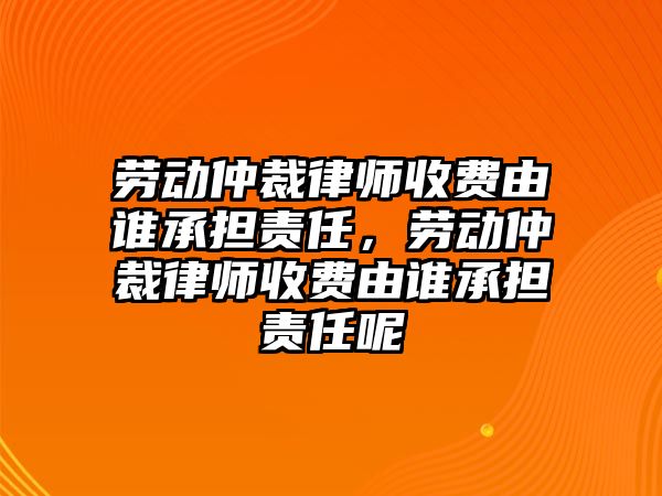 勞動仲裁律師收費由誰承擔責任，勞動仲裁律師收費由誰承擔責任呢