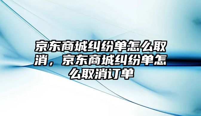 京東商城糾紛單怎么取消，京東商城糾紛單怎么取消訂單