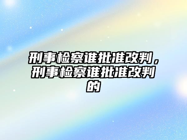 刑事檢察誰批準改判，刑事檢察誰批準改判的