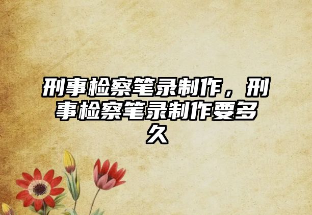 刑事檢察筆錄制作，刑事檢察筆錄制作要多久