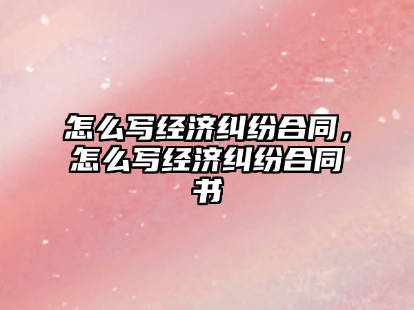 怎么寫經濟糾紛合同，怎么寫經濟糾紛合同書