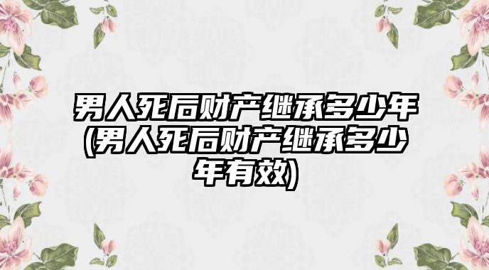 男人死后財產繼承多少年(男人死后財產繼承多少年有效)