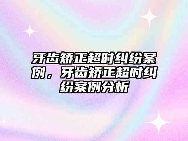 牙齒矯正超時糾紛案例，牙齒矯正超時糾紛案例分析