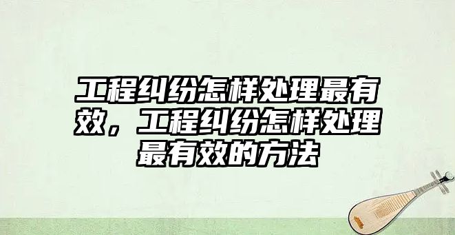 工程糾紛怎樣處理最有效，工程糾紛怎樣處理最有效的方法