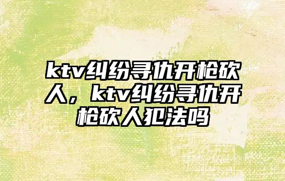 ktv糾紛尋仇開槍砍人，ktv糾紛尋仇開槍砍人犯法嗎