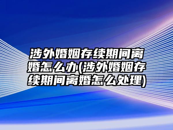 涉外婚姻存續(xù)期間離婚怎么辦(涉外婚姻存續(xù)期間離婚怎么處理)