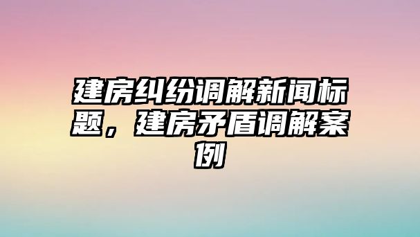 建房糾紛調解新聞標題，建房矛盾調解案例