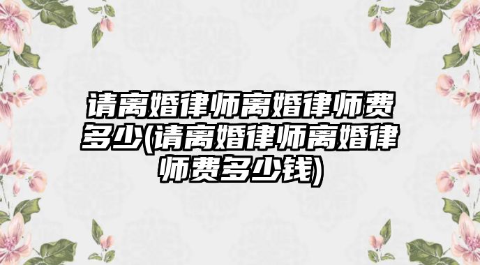 請離婚律師離婚律師費(fèi)多少(請離婚律師離婚律師費(fèi)多少錢)