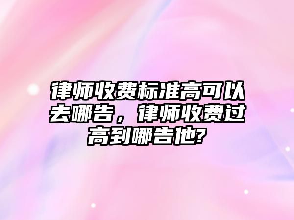 律師收費標準高可以去哪告，律師收費過高到哪告他?