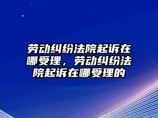 勞動糾紛法院起訴在哪受理，勞動糾紛法院起訴在哪受理的