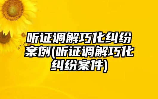 聽證調解巧化糾紛案例(聽證調解巧化糾紛案件)