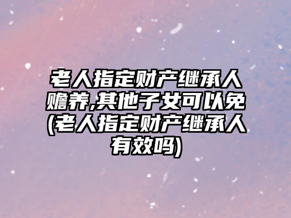 老人指定財產繼承人贍養(yǎng),其他子女可以免(老人指定財產繼承人有效嗎)