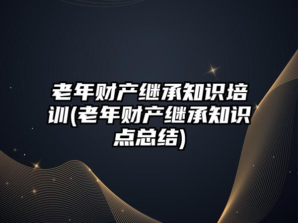 老年財產繼承知識培訓(老年財產繼承知識點總結)