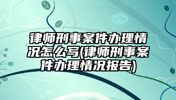 律師刑事案件辦理情況怎么寫(律師刑事案件辦理情況報(bào)告)