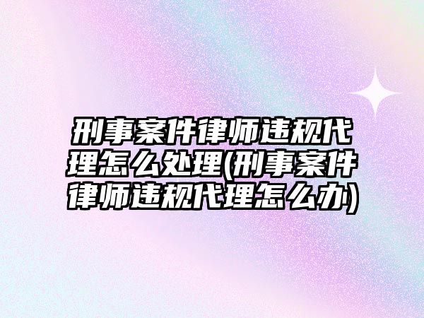 刑事案件律師違規(guī)代理怎么處理(刑事案件律師違規(guī)代理怎么辦)