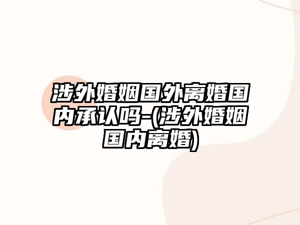 涉外婚姻國外離婚國內(nèi)承認嗎-(涉外婚姻國內(nèi)離婚)