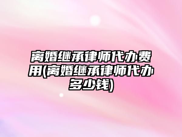 離婚繼承律師代辦費(fèi)用(離婚繼承律師代辦多少錢)