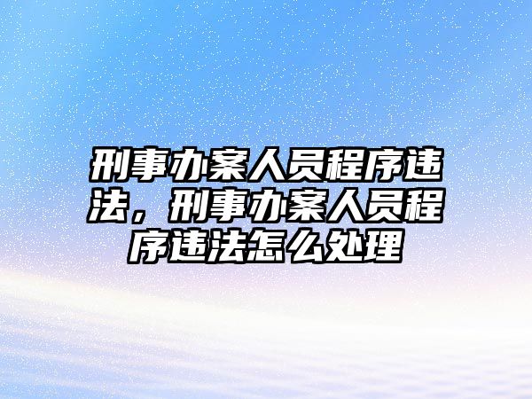 刑事辦案人員程序違法，刑事辦案人員程序違法怎么處理