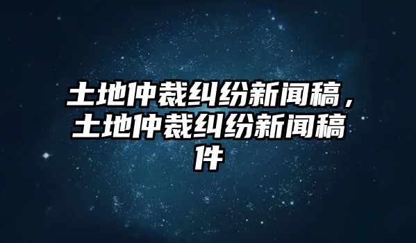 土地仲裁糾紛新聞稿，土地仲裁糾紛新聞稿件