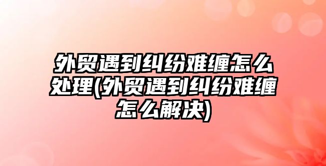 外貿遇到糾紛難纏怎么處理(外貿遇到糾紛難纏怎么解決)