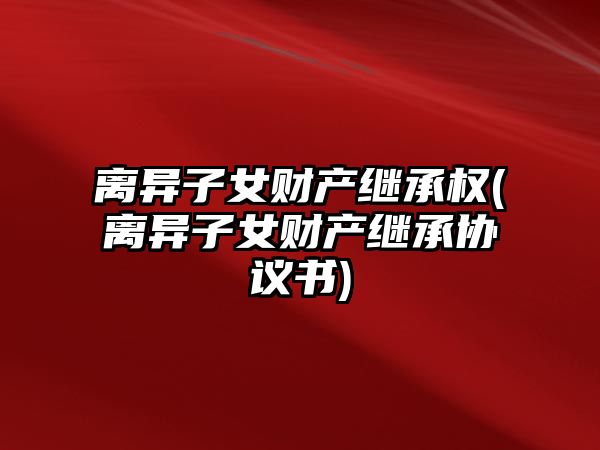 離異子女財產繼承權(離異子女財產繼承協(xié)議書)