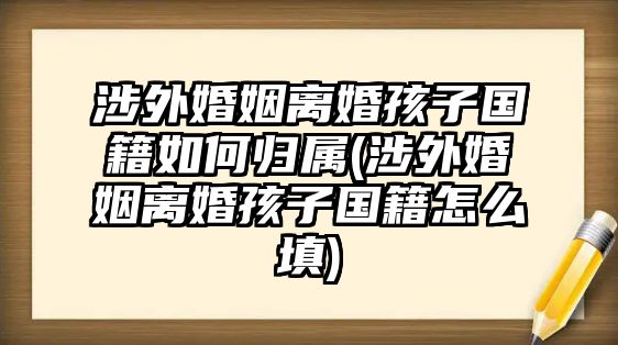 涉外婚姻離婚孩子國(guó)籍如何歸屬(涉外婚姻離婚孩子國(guó)籍怎么填)