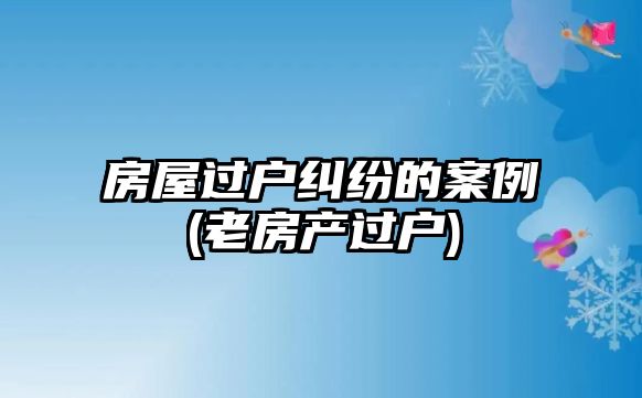 房屋過(guò)戶糾紛的案例(老房產(chǎn)過(guò)戶)