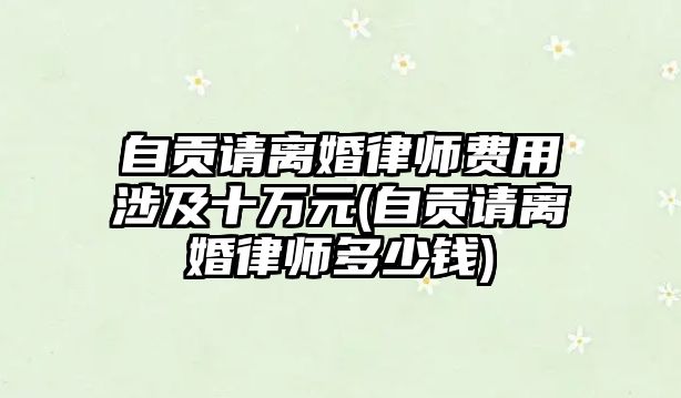 自貢請離婚律師費用涉及十萬元(自貢請離婚律師多少錢)