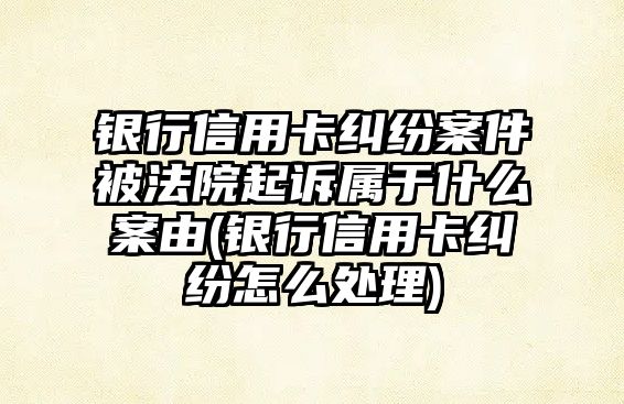 銀行信用卡糾紛案件被法院起訴屬于什么案由(銀行信用卡糾紛怎么處理)