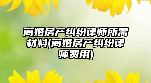 離婚房產糾紛律師所需材料(離婚房產糾紛律師費用)