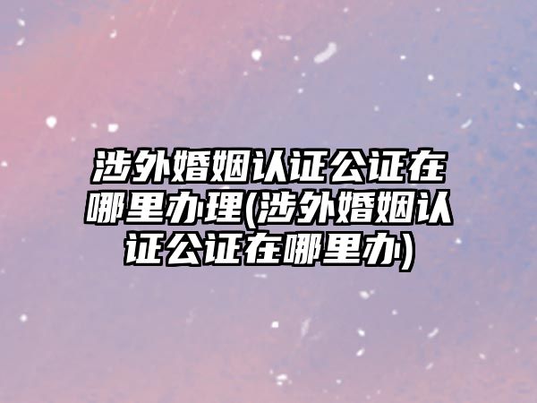 涉外婚姻認(rèn)證公證在哪里辦理(涉外婚姻認(rèn)證公證在哪里辦)