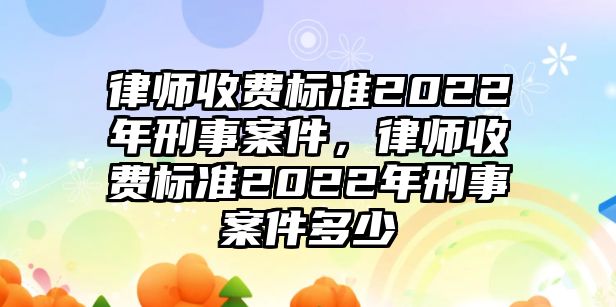 律師收費標準2022年刑事案件，律師收費標準2022年刑事案件多少