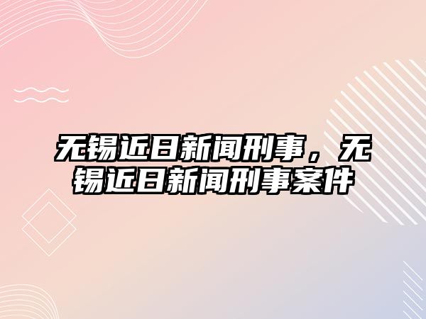 無錫近日新聞刑事，無錫近日新聞刑事案件